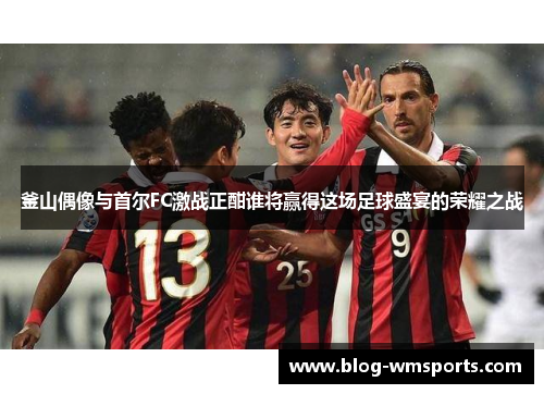 釜山偶像与首尔FC激战正酣谁将赢得这场足球盛宴的荣耀之战
