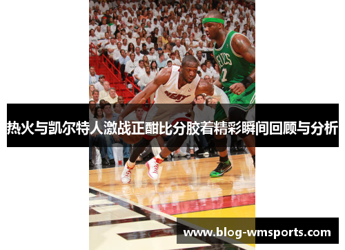 热火与凯尔特人激战正酣比分胶着精彩瞬间回顾与分析